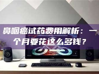 乐平鼻咽癌试药费用解析：一个月要花这么多钱？