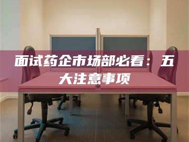 乐平面试药企市场部必看：五大注意事项