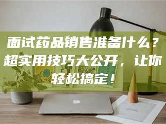 乐平面试药品销售准备什么？超实用技巧大公开，让你轻松搞定！