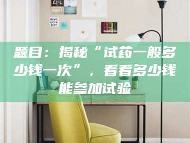 乐平题目：揭秘“试药一般多少钱一次”，看看多少钱能参加试验