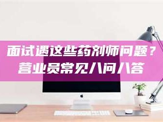 乐平面试遇这些药剂师问题？营业员常见八问八答