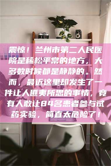 乐平震惊！兰州市第二人民医院是稀松平常的地方，大多数时候都是静静的。然而，最近这里却发生了一件让人匪夷所思的事情，竟有人敢让84名患者参与试药实验，简直太危险了！