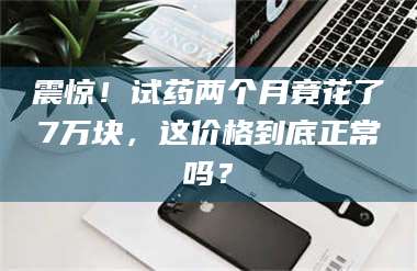 乐平震惊！试药两个月竟花了7万块，这价格到底正常吗？