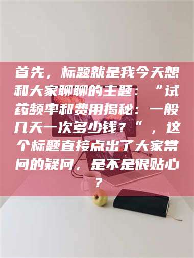 乐平首先，标题就是我今天想和大家聊聊的主题：“试药频率和费用揭秘：一般几天一次多少钱？”，这个标题直接点出了大家常问的疑问，是不是很贴心？