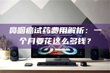 乐平鼻咽癌试药费用解析：一个月要花这么多钱？