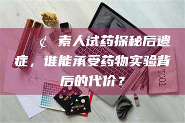 乐平📢 素人试药探秘后遗症，谁能承受药物实验背后的代价？